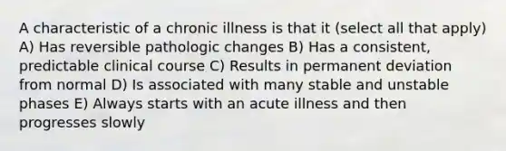 A characteristic of a chronic illness is that it (select all that apply) A) Has reversible pathologic changes B) Has a consistent, predictable clinical course C) Results in permanent deviation from normal D) Is associated with many stable and unstable phases E) Always starts with an acute illness and then progresses slowly