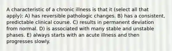 A characteristic of a chronic illness is that it (select all that apply): A) has reversible pathologic changes. B) has a consistent, predictable clinical course. C) results in permanent deviation from normal. D) is associated with many stable and unstable phases. E) always starts with an acute illness and then progresses slowly.