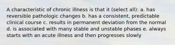 A characteristic of chronic illness is that it (select all): a. has reversible pathologic changes b. has a consistent, predictable clinical course c. results in permanent deviation from the normal d. is associated with many stable and unstable phases e. always starts with an acute illness and then progresses slowly