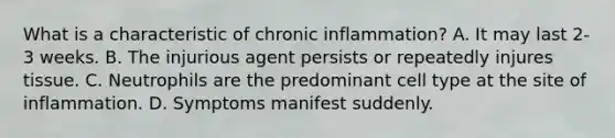 What is a characteristic of chronic inflammation? A. It may last 2-3 weeks. B. The injurious agent persists or repeatedly injures tissue. C. Neutrophils are the predominant cell type at the site of inflammation. D. Symptoms manifest suddenly.