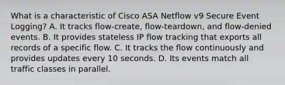 What is a characteristic of Cisco ASA Netflow v9 Secure Event Logging? A. It tracks flow-create, flow-teardown, and flow-denied events. B. It provides stateless IP flow tracking that exports all records of a specific flow. C. It tracks the flow continuously and provides updates every 10 seconds. D. Its events match all traffic classes in parallel.