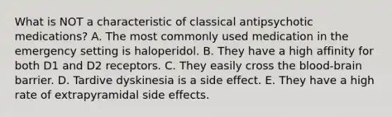 What is NOT a characteristic of classical antipsychotic medications? A. The most commonly used medication in the emergency setting is haloperidol. B. They have a high affinity for both D1 and D2 receptors. C. They easily cross the blood-brain barrier. D. Tardive dyskinesia is a side effect. E. They have a high rate of extrapyramidal side effects.