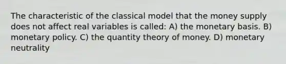 The characteristic of the classical model that the money supply does not affect real variables is called: A) the monetary basis. B) monetary policy. C) the quantity theory of money. D) monetary neutrality