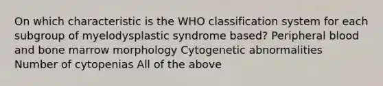 On which characteristic is the WHO classification system for each subgroup of myelodysplastic syndrome based? Peripheral blood and bone marrow morphology Cytogenetic abnormalities Number of cytopenias All of the above