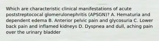 Which are characteristic clinical manifestations of acute poststreptococal glomerulonephritis (APSGN)? A. Hematuria and dependent edema B. Anterior pelvic pain and glycosuria C. Lower back pain and inflamed kidneys D. Dyspnea and dull, aching pain over the urinary bladder