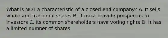 What is NOT a characteristic of a closed-end company? A. It sells whole and fractional shares B. It must provide prospectus to investors C. Its common shareholders have voting rights D. It has a limited number of shares