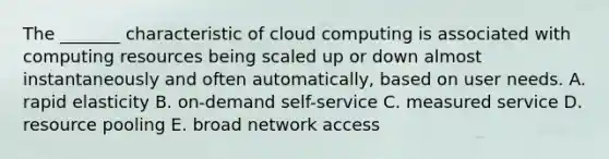 The​ _______ characteristic of cloud computing is associated with computing resources being scaled up or down almost instantaneously and often​ automatically, based on user needs. A. rapid elasticity B. on-demand self-service C. measured service D. resource pooling E. broad network access