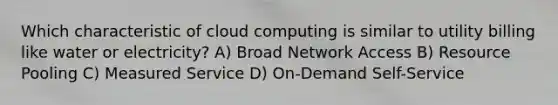 Which characteristic of cloud computing is similar to utility billing like water or electricity? A) Broad Network Access B) Resource Pooling C) Measured Service D) On-Demand Self-Service