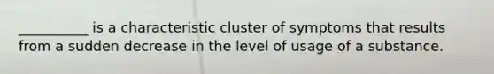 __________ is a characteristic cluster of symptoms that results from a sudden decrease in the level of usage of a substance.