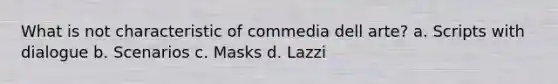 What is not characteristic of commedia dell arte? a. Scripts with dialogue b. Scenarios c. Masks d. Lazzi