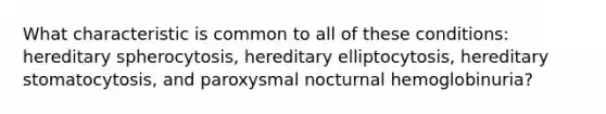 What characteristic is common to all of these conditions: hereditary spherocytosis, hereditary elliptocytosis, hereditary stomatocytosis, and paroxysmal nocturnal hemoglobinuria?