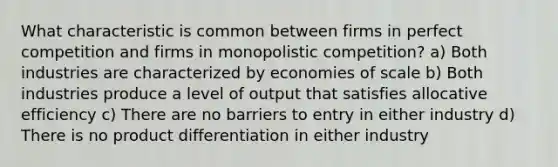 What characteristic is common between firms in perfect competition and firms in monopolistic competition? a) Both industries are characterized by economies of scale b) Both industries produce a level of output that satisfies allocative efficiency c) There are no barriers to entry in either industry d) There is no product differentiation in either industry