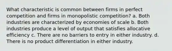 What characteristic is common between firms in perfect competition and firms in monopolistic competition? a. Both industries are characterized by economies of scale b. Both industries produce a level of output that satisfies allocative efficiency c. There are no barriers to entry in either industry. d. There is no product differentiation in either industry.