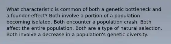 What characteristic is common of both a genetic bottleneck and a founder effect? Both involve a portion of a population becoming isolated. Both encounter a population crash. Both affect the entire population. Both are a type of natural selection. Both involve a decrease in a population's genetic diversity.