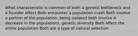 What characteristic is common of both a genetic bottleneck and a founder effect Both encounter a population crash Both involve a portion of the population, being isolated both involve A decrease in the populations, genetic diversity Both Affect the entire population Both are a type of natural selection