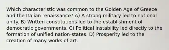 Which characteristic was common to the Golden Age of Greece and the Italian renaissance? A) A strong military led to national unity. B) Written constitutions led to the establishment of democratic governments. C) Political instability led directly to the formation of unified nation-states. D) Prosperity led to the creation of many works of art.