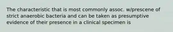 The characteristic that is most commonly assoc. w/prescene of strict anaerobic bacteria and can be taken as presumptive evidence of their presence in a clinical specimen is