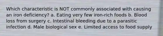 Which characteristic is NOT commonly associated with causing an iron deficiency? a. Eating very few iron-rich foods b. Blood loss from surgery c. Intestinal bleeding due to a parasitic infection d. Male biological sex e. Limited access to food supply