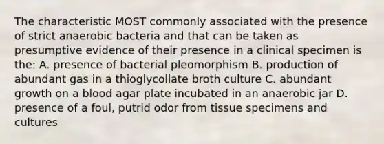 The characteristic MOST commonly associated with the presence of strict anaerobic bacteria and that can be taken as presumptive evidence of their presence in a clinical specimen is the: A. presence of bacterial pleomorphism B. production of abundant gas in a thioglycollate broth culture C. abundant growth on a blood agar plate incubated in an anaerobic jar D. presence of a foul, putrid odor from tissue specimens and cultures