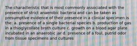 The characteristic that is most commonly associated with the presence of strict anaerobic bacteria and can be taken as presumptive evidence of their presence in a clinical specimen is the: a. presence of a single bacterial species b. production of gas in a thioglycollate broth culture c. growth on a blood agar plate incubated in an anaerobic jar d. presence of a foul, putrid odor from tissue specimens and cultures