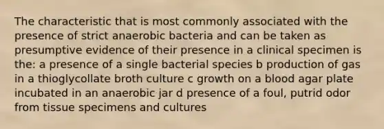 The characteristic that is most commonly associated with the presence of strict anaerobic bacteria and can be taken as presumptive evidence of their presence in a clinical specimen is the: a presence of a single bacterial species b production of gas in a thioglycollate broth culture c growth on a blood agar plate incubated in an anaerobic jar d presence of a foul, putrid odor from tissue specimens and cultures