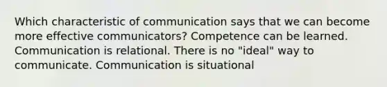 Which characteristic of communication says that we can become more effective communicators? Competence can be learned. Communication is relational. There is no "ideal" way to communicate. Communication is situational