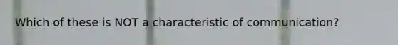 Which of these is NOT a characteristic of communication?