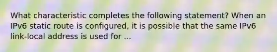 What characteristic completes the following statement? When an IPv6 static route is configured, it is possible that the same IPv6 link-local address is used for ...