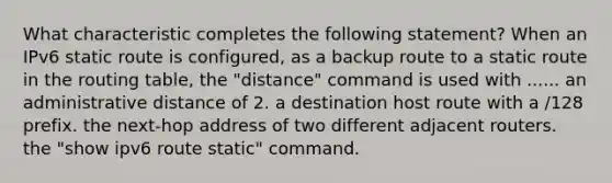 What characteristic completes the following statement? When an IPv6 static route is configured, as a backup route to a static route in the routing table, the "distance" command is used with ...... an administrative distance of 2. a destination host route with a /128 prefix. the next-hop address of two different adjacent routers. the "show ipv6 route static" command.