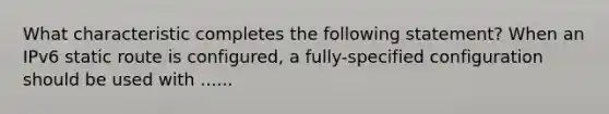 What characteristic completes the following statement? When an IPv6 static route is configured, a fully-specified configuration should be used with ......