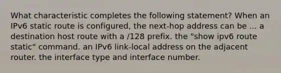 What characteristic completes the following statement? When an IPv6 static route is configured, the next-hop address can be ... a destination host route with a /128 prefix. the "show ipv6 route static" command. an IPv6 link-local address on the adjacent router. the interface type and interface number.