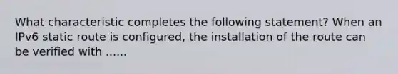 What characteristic completes the following statement? When an IPv6 static route is configured, the installation of the route can be verified with ......