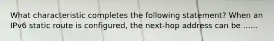 What characteristic completes the following statement? When an IPv6 static route is configured, the next-hop address can be ......
