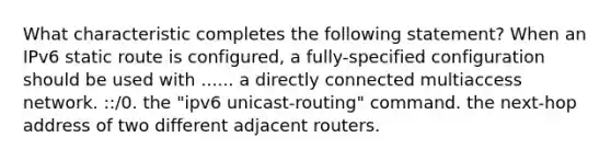 What characteristic completes the following statement? When an IPv6 static route is configured, a fully-specified configuration should be used with ...... a directly connected multiaccess network. ::/0. the "ipv6 unicast-routing" command. the next-hop address of two different adjacent routers.