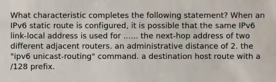 What characteristic completes the following statement? When an IPv6 static route is configured, it is possible that the same IPv6 link-local address is used for ...... the next-hop address of two different adjacent routers. an administrative distance of 2. the "ipv6 unicast-routing" command. a destination host route with a /128 prefix.