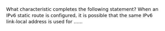 What characteristic completes the following statement? When an IPv6 static route is configured, it is possible that the same IPv6 link-local address is used for ......