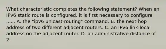 What characteristic completes the following statement? When an IPv6 static route is configured, it is first necessary to configure ...... A. the "ipv6 unicast-routing" command. B. the next-hop address of two different adjacent routers. C. an IPv6 link-local address on the adjacent router. D. an administrative distance of 2.