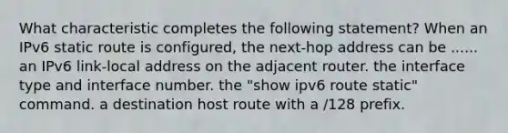 What characteristic completes the following statement? When an IPv6 static route is configured, the next-hop address can be ...... an IPv6 link-local address on the adjacent router. the interface type and interface number. the "show ipv6 route static" command. a destination host route with a /128 prefix.