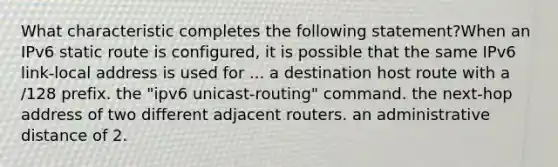 What characteristic completes the following statement?When an IPv6 static route is configured, it is possible that the same IPv6 link-local address is used for ... a destination host route with a /128 prefix. the "ipv6 unicast-routing" command. the next-hop address of two different adjacent routers. an administrative distance of 2.