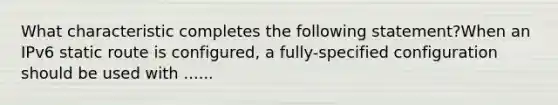 What characteristic completes the following statement?When an IPv6 static route is configured, a fully-specified configuration should be used with ......