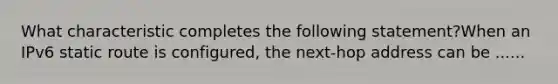 What characteristic completes the following statement?When an IPv6 static route is configured, the next-hop address can be ......