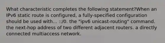 What characteristic completes the following statement?When an IPv6 static route is configured, a fully-specified configuration should be used with... ::/0. the "ipv6 unicast-routing" command. the next-hop address of two different adjacent routers. a directly connected multiaccess network.