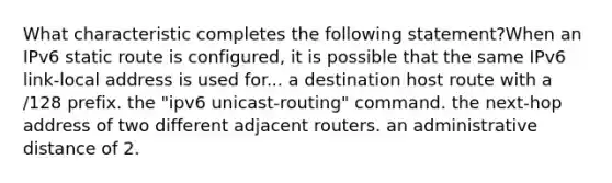 What characteristic completes the following statement?When an IPv6 static route is configured, it is possible that the same IPv6 link-local address is used for... a destination host route with a /128 prefix. the "ipv6 unicast-routing" command. the next-hop address of two different adjacent routers. an administrative distance of 2.