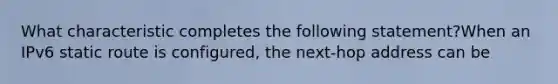 What characteristic completes the following statement?When an IPv6 static route is configured, the next-hop address can be