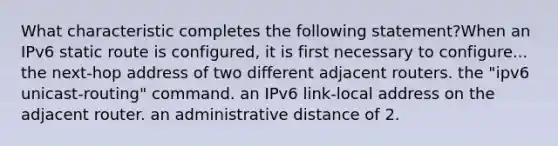 What characteristic completes the following statement?When an IPv6 static route is configured, it is first necessary to configure... the next-hop address of two different adjacent routers. the "ipv6 unicast-routing" command. an IPv6 link-local address on the adjacent router. an administrative distance of 2.