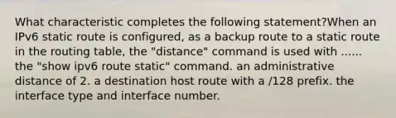 What characteristic completes the following statement?When an IPv6 static route is configured, as a backup route to a static route in the routing table, the "distance" command is used with ...... the "show ipv6 route static" command. an administrative distance of 2. a destination host route with a /128 prefix. the interface type and interface number.