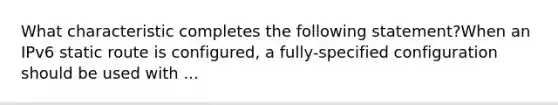 What characteristic completes the following statement?When an IPv6 static route is configured, a fully-specified configuration should be used with ...