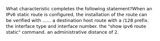 What characteristic completes the following statement?When an IPv6 static route is configured, the installation of the route can be verified with ...... a destination host route with a /128 prefix. the interface type and interface number. the "show ipv6 route static" command. an administrative distance of 2.