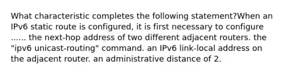 What characteristic completes the following statement?When an IPv6 static route is configured, it is first necessary to configure ...... the next-hop address of two different adjacent routers. the "ipv6 unicast-routing" command. an IPv6 link-local address on the adjacent router. an administrative distance of 2.