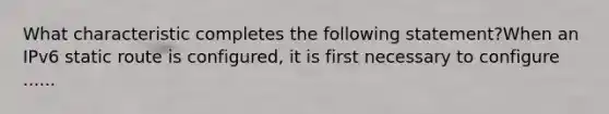 What characteristic completes the following statement?When an IPv6 static route is configured, it is first necessary to configure ......